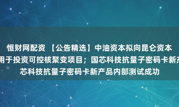 恒财网配资 【公告精选】中油资本拟向昆仑资本增资6.55亿元，用于投资可控核聚变项目；国芯科技抗量子密码卡新产品内部测试成功