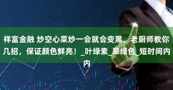 祥富金融 炒空心菜炒一会就会变黑，老厨师教你几招，保证颜色鲜亮！_叶绿素_翠绿色_短时间内