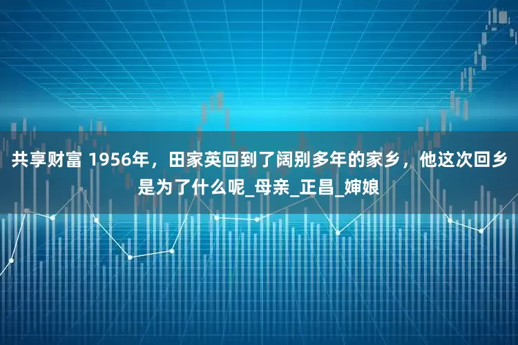 共享财富 1956年，田家英回到了阔别多年的家乡，他这次回乡是为了什么呢_母亲_正昌_婶娘