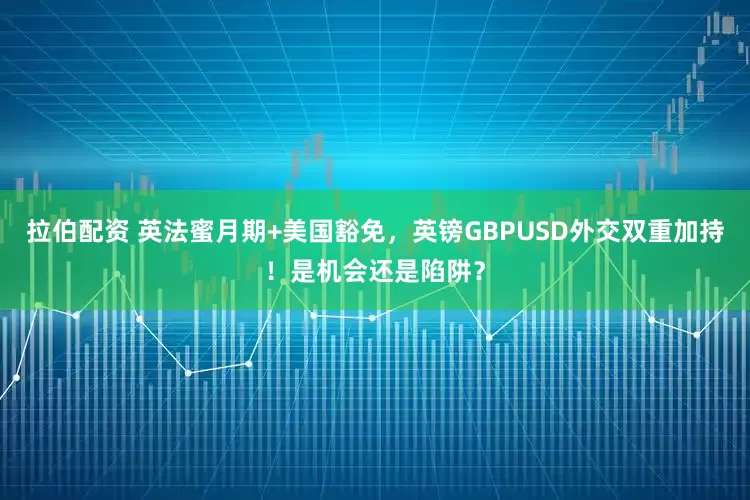 拉伯配资 英法蜜月期+美国豁免，英镑GBPUSD外交双重加持！是机会还是陷阱？