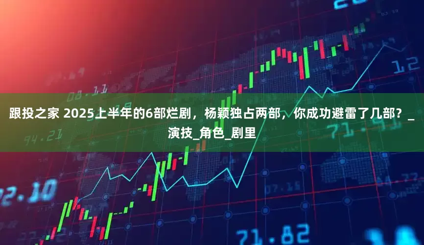跟投之家 2025上半年的6部烂剧,杨颖独占两部,你成功避雷了几部?_演技_角色_剧里