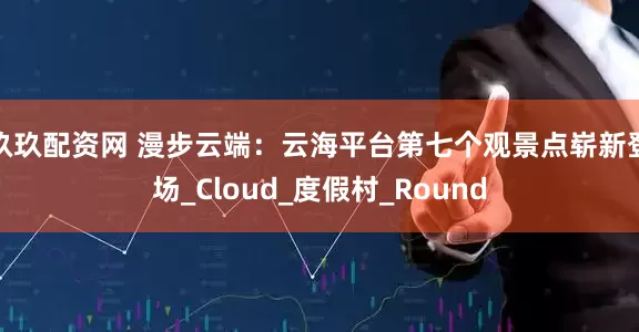 玖玖配资网 漫步云端：云海平台第七个观景点崭新登场_Cloud_度假村_Round