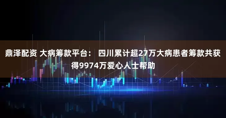 鼎泽配资 大病筹款平台： 四川累计超27万大病患者筹款共获得9974万爱心人士帮助