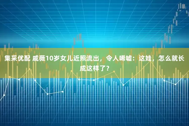 集采优配 戚薇10岁女儿近照流出，令人唏嘘：这娃，怎么就长成这样了？
