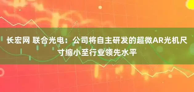 长宏网 联合光电：公司将自主研发的超微AR光机尺寸缩小至行业领先水平