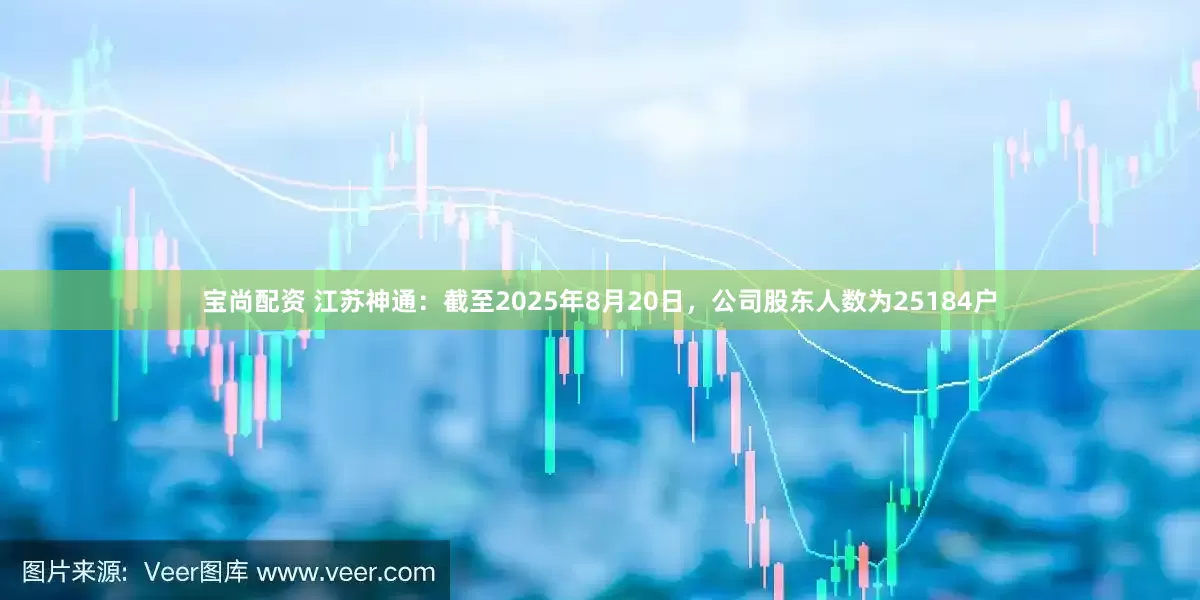 宝尚配资 江苏神通：截至2025年8月20日，公司股东人数为25184户