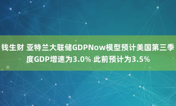钱生财 亚特兰大联储GDPNow模型预计美国第三季度GDP增速为3.0% 此前预计为3.5%
