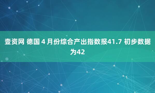 壹资网 德国４月份综合产出指数报41.7 初步数据为42