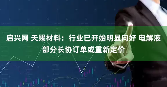 启兴网 天赐材料：行业已开始明显向好 电解液部分长协订单或重新定价