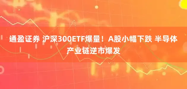 通盈证券 沪深300ETF爆量！A股小幅下跌 半导体产业链逆市爆发