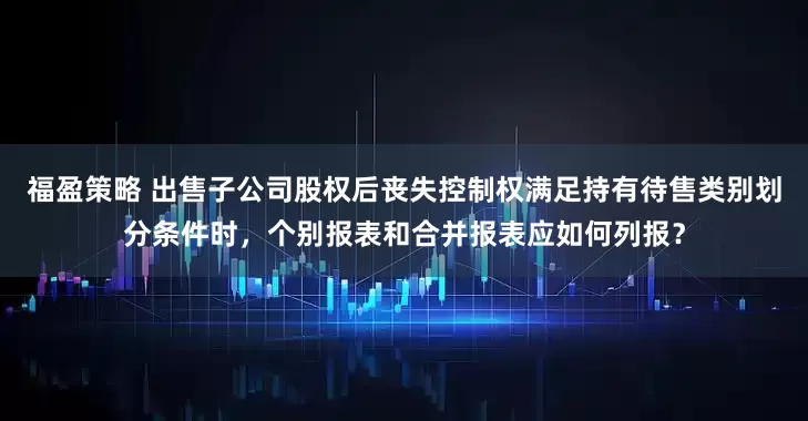 福盈策略 出售子公司股权后丧失控制权满足持有待售类别划分条件时，个别报表和合并报表应如何列报？