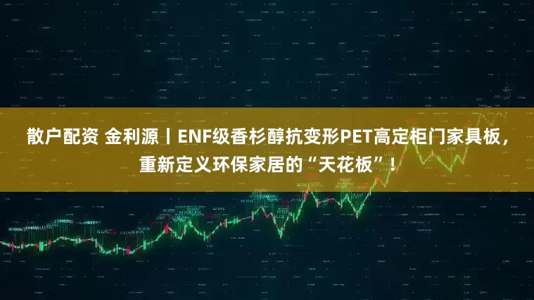 散户配资 金利源丨ENF级香杉醇抗变形PET高定柜门家具板，重新定义环保家居的“天花板”！